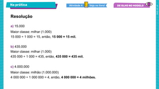 Na prática
Resolução
a) 15.000
Maior classe: milhar (1.000)
15 000 ÷ 1 000 = 15, então, 15 000 = 15 mil.
b) 435.000
Maior classe: milhar (1.000)
435 000 ÷ 1 000 = 435, então, 435 000 = 435 mil.
c) 4.000.000
Maior classe: milhão (1.000.000)
4 000 000 ÷ 1 000 000 = 4, então, 4 000 000 = 4 milhões.
Veja no livro!
Atividade 4
 