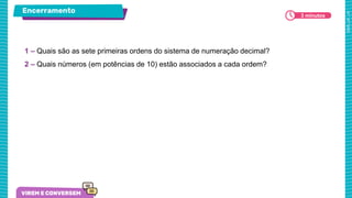 Encerramento
1 – Quais são as sete primeiras ordens do sistema de numeração decimal?
2 – Quais números (em potências de 10) estão associados a cada ordem?
3 minutos
 