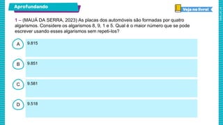 A
B
C
D
9.815
9.851
9.581
9.518
1 – (MAUÁ DA SERRA, 2023) As placas dos automóveis são formadas por quatro
algarismos. Considere os algarismos 8, 9, 1 e 5. Qual é o maior número que se pode
escrever usando esses algarismos sem repeti-los?
Aprofundando
 
