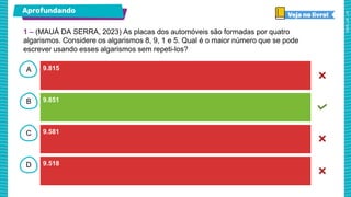 A
B
C
D
Aprofundando
9.815
9.851
9.581
9.518
1 – (MAUÁ DA SERRA, 2023) As placas dos automóveis são formadas por quatro
algarismos. Considere os algarismos 8, 9, 1 e 5. Qual é o maior número que se pode
escrever usando esses algarismos sem repeti-los?
 