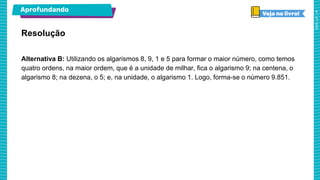 Aprofundando
Resolução
Alternativa B: Utilizando os algarismos 8, 9, 1 e 5 para formar o maior número, como temos
quatro ordens, na maior ordem, que é a unidade de milhar, fica o algarismo 9; na centena, o
algarismo 8; na dezena, o 5; e, na unidade, o algarismo 1. Logo, forma-se o número 9.851.
 