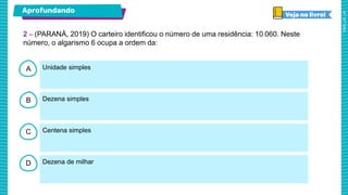 A
B
C
D
Unidade simples
Dezena simples
Centena simples
Dezena de milhar
2 – (PARANÁ, 2019) O carteiro identificou o número de uma residência: 10.060. Neste
número, o algarismo 6 ocupa a ordem da:
Aprofundando
 