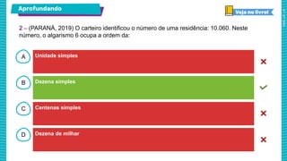 A
B
C
D
Aprofundando
Unidade simples
Dezena simples
Centenas simples
Dezena de milhar
2 – (PARANÁ, 2019) O carteiro identificou o número de uma residência: 10.060. Neste
número, o algarismo 6 ocupa a ordem da:
 