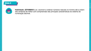 Slide 2
Habilidade: (EF05MA01) Ler, escrever e ordenar números naturais no mínimo até a ordem
das centenas de milhar com compreensão das principais características do sistema de
numeração decimal.
 