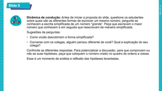 Slide 3
Dinâmica de condução: Antes de iniciar a proposta do slide, questione os estudantes
sobre quais são as diferentes formas de escrever um mesmo número, pergunte se
conhecem a escrita simplificada de um número “grande”. Peça que escrevam o maior
número que conhecem e em seguida que reescrevam de maneira simplificada.
Sugestões de perguntas:
• Como vocês descobriram a forma simplificada?
• Converse com os colegas, alguém pensou diferente de você? Qual a explicação do seu
colega?
Confronte as diferentes respostas. Para potencializar a discussão, para que comprovem ou
não as suas hipóteses, peça que coloquem o número criado no quadro de ordens e classe.
Esse é um momento de análise e reflexão das hipóteses levantadas.
 