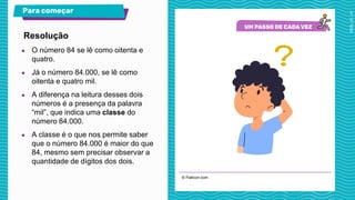 © Flaticon.com
Para começar
● O número 84 se lê como oitenta e
quatro.
● Já o número 84.000, se lê como
oitenta e quatro mil.
● A diferença na leitura desses dois
números é a presença da palavra
“mil”, que indica uma classe do
número 84.000.
● A classe é o que nos permite saber
que o número 84.000 é maior do que
84, mesmo sem precisar observar a
quantidade de dígitos dos dois.
Resolução
 