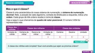 Foco no conteúdo
Classe é uma característica do nosso sistema de numeração: o sistema de numeração
decimal. Nele, a posição de cada algarismo, contada da direita para a esquerda, indica uma
ordem. Cada grupo de três ordens recebe o nome de classe.
Veja a seguir o que chamamos de quadro de valor posicional. O número 3.654 foi
representado nele:
Mas o que é classe?
Classe dos
milhões
Classe dos milhares Classe das unidades
Unidade de
milhão
Centena de
milhar
Dezena de
milhar
Unidade de
milhar
Centena Dezena Unidade
3 6 5 4
A classe dos milhões está completa? Qual você acredita que sejam as próximas ordens?
 