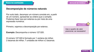 Foco no conteúdo
Por outro lado, decompor um número consiste em, a partir
de um número, apresentar as ordens que o compõe.
Podemos fazer isso por extenso ou por meio de uma
expressão numérica.
Primeiro, vejamos a decomposição por extenso.
Exemplo: Decomponha o número 127.020.
O número 127.020 é formado por 1 centena de milhar,
2 dezenas de milhar, 7 unidades de milhar e 2 dezenas.
Decomposição de números naturais
Use o quadro de valor
posicional, se necessário!
 