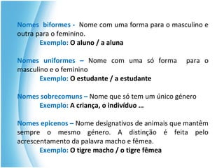 Nomes biformes - Nome com uma forma para o masculino e
outra para o feminino.
Exemplo: O aluno / a aluna
Nomes uniformes – Nome com uma só forma para o
masculino e o feminino
Exemplo: O estudante / a estudante
Nomes sobrecomuns – Nome que só tem um único género
Exemplo: A criança, o indivíduo …
Nomes epicenos – Nome designativos de animais que mantêm
sempre o mesmo género. A distinção é feita pelo
acrescentamento da palavra macho e fêmea.
Exemplo: O tigre macho / o tigre fêmea
 