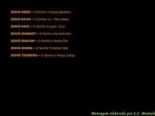 JEOVÁ NISSI –  O   Senhor é Nossa Bandeira JEOVÁ RA’AH –  O Senhor é o  Meu Pastor JEOVÁ RAFÁ –  O Senhor é quem  Cura JEOVÁ SHABAOT –  O Senhor dos Exércitos JEOVÁ SHALOM –  O Senhor é Nossa Paz JEOVÁ SHAMA –  O Senhor Presente Está JEOVÁ TSIDKENU –  O Senhor é Nossa Justiça   Mensagem elaborada por S.S. Montalvão 