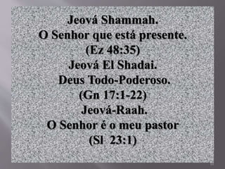 10
Jeová Shammah.
O Senhor que está presente.
(Ez 48:35)
Jeová El Shadai.
Deus Todo-Poderoso.
(Gn 17:1-22)
Jeová-Raah.
O Senhor é o meu pastor
(Sl 23:1)
 
