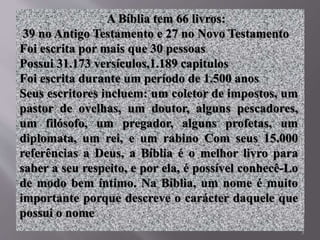 3
A Bíblia tem 66 livros:
39 no Antigo Testamento e 27 no Novo Testamento
Foi escrita por mais que 30 pessoas
Possui 31.173 versículos,1.189 capitulos
Foi escrita durante um período de 1.500 anos
Seus escritores incluem: um coletor de impostos, um
pastor de ovelhas, um doutor, alguns pescadores,
um filósofo, um pregador, alguns profetas, um
diplomata, um rei, e um rabino Com seus 15.000
referências a Deus, a Bíblia é o melhor livro para
saber a seu respeito, e por ela, é possível conhecê-Lo
de modo bem íntimo. Na Bíblia, um nome é muito
importante porque descreve o carácter daquele que
possui o nome
 