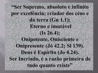 6
“Ser Supremo, absoluto e infinito
por excelência; criador dos céus e
da terra (Gn 1.1);
Eterno e imutável
(Is 26.4);
Onipotente, Onisciente e
Onipresente (Jó 42.2; Sl 139).
Deus é Espírito (Jo 4.24).
Ser Incriado, é a razão primeira de
tudo quanto existe”
 