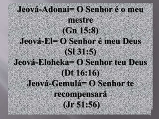 7
Jeová-Adonai= O Senhor é o meu
mestre
(Gn 15:8)
Jeová-El= O Senhor é meu Deus
(Sl 31:5)
Jeová-Eloheka= O Senhor teu Deus
(Dt 16:16)
Jeová-Gemulá= O Senhor te
recompensará
(Jr 51:56)
 