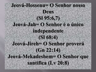 8
Jeová-Hossenu= O Senhor nosso
Deus
(Sl 95:6,7)
Jeová-Jah= O Senhor é o único
independente
(Sl 68:4)
Jeová-Jireh= O Senhor proverá
(Gn 22:14)
Jeová-Mekadeshem= O Senhor que
santifica (Lv 20:8)
 
