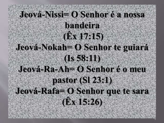 9
Jeová-Nissi= O Senhor é a nossa
bandeira
(Êx 17:15)
Jeová-Nokah= O Senhor te guiará
(Is 58:11)
Jeová-Ra-Ah= O Senhor é o meu
pastor (Sl 23:1)
Jeová-Rafa= O Senhor que te sara
(Êx 15:26)
 