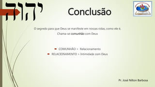 Conclusão
O segredo para que Deus se manifeste em nossas vidas, como ele é,
Chama-se comunhão com Deus
 COMUNHÃO > Relacionamento
 RELACIONAMENTO > Intimidade com Deus
Pr. José Nilton Barbosa
 