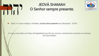 JEOVÁ SHAMAH
O Senhor sempre presente.
 “Deus é o nosso refúgio e fortaleza, socorro bem presente nas tribulações”. Sl 46:1
A nossa comunhão com Deus dá legalidade para Ele nos socorrer, estando bem presente nos tempos
da nossa aflição.
 