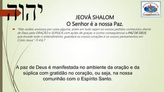 JEOVÁ SHALOM
O Senhor é a nossa Paz.
 “Não andeis ansiosos por coisa alguma; antes em tudo sejam os vossos pedidos conhecidos diante
de Deus pela ORAÇÃO e SÚPLICA com ações de graças; e (como consequência) a PAZ DE DEUS,
que excede todo o entendimento, guardará os vossos corações e os vossos pensamentos em
Cristo Jesus”. Fl 4:6,7
A paz de Deus é manifestada no ambiente da oração e da
súplica com gratidão no coração, ou seja, na nossa
comunhão com o Espírito Santo.
 