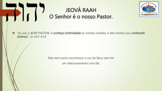 JEOVÁ RAAH
O Senhor é o nosso Pastor.
 “Eu sou o BOM PASTOR, e conheço (intimidade) as minhas ovelhas, e das minhas sou conhecido
(íntimo)”. Jo 10:1-4,14
Não tem como reconhecer a voz de Deus sem ter
um relacionamento com Ele.
 