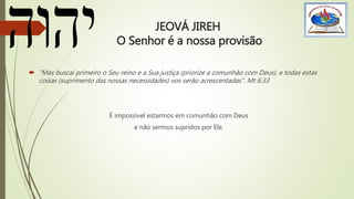 JEOVÁ JIREH
O Senhor é a nossa provisão
 "Mas buscai primeiro o Seu reino e a Sua justiça (priorize a comunhão com Deus), e todas estas
coisas (suprimento das nossas necessidades) vos serão acrescentadas". Mt 6:33
É impossível estarmos em comunhão com Deus
e não sermos supridos por Ele.
 