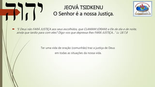 JEOVÁ TSIDKENU
O Senhor é a nossa Justiça.
 “E Deus não FARÁ JUSTIÇA aos seus escolhidos, que CLAMAM (ORAM) a Ele de dia e de noite,
ainda que tardio para com eles? Digo-vos que depressa lhes FARÁ JUSTIÇA...” Lc 18:7,8
Ter uma vida de oração (comunhão) traz a justiça de Deus
em todas as situações da nossa vida.
 