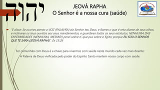 JEOVÁ RAPHA
O Senhor é a nossa cura (saúde)
 “E disse: Se ouvires atento a VOZ (PALAVRA) do Senhor teu Deus, e fizeres o que é reto diante de seus olhos,
e inclinares os teus ouvidos aos seus mandamentos, e guardares todos os seus estatutos, NENHUMA DAS
ENFERMIDADES (NENHUMA, MESMO!) porei sobre ti, que pus sobre o Egito; porque EU SOU O SENHOR
QUE TE SARA (JEOVÁ RAPHA)”. Êx 15:26
Ter comunhão com Deus é a chave para vivermos com saúde neste mundo cada vez mais doente:
A Palavra de Deus vivificada pelo poder do Espírito Santo mantém nosso corpo com saúde:
 