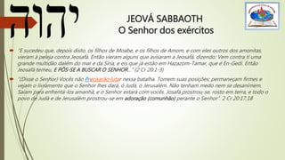 JEOVÁ SABBAOTH
O Senhor dos exércitos
 “E sucedeu que, depois disto, os filhos de Moabe, e os filhos de Amom, e com eles outros dos amonitas,
vieram à peleja contra Jeosafá. Então vieram alguns que avisaram a Jeosafá, dizendo: Vem contra ti uma
grande multidão dalém do mar e da Síria; e eis que já estão em Hazazom-Tamar, que é En-Gedi. Então
Jeosafá temeu, E PÔS-SE A BUSCAR O SENHOR...” (2 Cr 20:1-3)
 “(Disse o Senhor) Vocês não Precisarão lutar nessa batalha. Tomem suas posições; permaneçam firmes e
vejam o livramento que o Senhor lhes dará, ó Judá, ó Jerusalém. Não tenham medo nem se desanimem.
Saiam para enfrentá-los amanhã, e o Senhor estará com vocês. Josafá prostrou-se, rosto em terra, e todo o
povo de Judá e de Jerusalém prostrou-se em adoração (comunhão) perante o Senhor”. 2 Cr 20:17,18
 