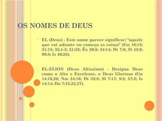 OS NOMES DE DEUS
• EL (Deus) - Este nome parece significar: "aquele
que vai adiante ou começa as coisas" (Gn 16:13;
31:13; 35:1-3; 21:33; Êx 20:5; 34:14; Dt 7:9; Sl 42:9;
99:8; Is 40;28).
• EL-ELION (Deus Altíssimo) - Designa Deus
como o Alto e Excelente, o Deus Glorioso (Gn
14:19,20; Nm 24:16; Dt 32:8; Sl 7:17; 9:2; 57:2; Is
14:14; Dn 7:18,22,27).
 