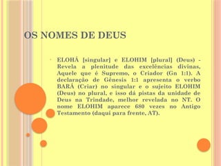 OS NOMES DE DEUS
• ELOHÁ [singular] e ELOHIM [plural] (Deus) -
Revela a plenitude das excelências divinas,
Aquele que é Supremo, o Criador (Gn 1:1). A
declaração de Gênesis 1:1 apresenta o verbo
BARÁ (Criar) no singular e o sujeito ELOHIM
(Deus) no plural, e isso dá pistas da unidade de
Deus na Trindade, melhor revelada no NT. O
nome ELOHIM aparece 680 vezes no Antigo
Testamento (daqui para frente, AT).
 