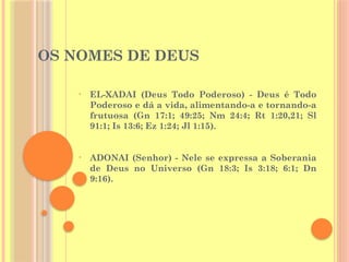 OS NOMES DE DEUS
• ADONAI (Senhor) - Nele se expressa a Soberania
de Deus no Universo (Gn 18:3; Is 3:18; 6:1; Dn
9:16).
• EL-XADAI (Deus Todo Poderoso) - Deus é Todo
Poderoso e dá a vida, alimentando-a e tornando-a
frutuosa (Gn 17:1; 49:25; Nm 24:4; Rt 1:20,21; Sl
91:1; Is 13:6; Ez 1:24; Jl 1:15).
 