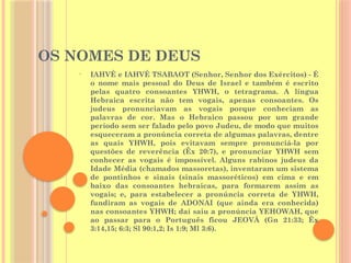 OS NOMES DE DEUS
• IAHVÉ e IAHVÉ TSABAOT (Senhor, Senhor dos Exércitos) - É
o nome mais pessoal do Deus de Israel e também é escrito
pelas quatro consoantes YHWH, o tetragrama. A língua
Hebraica escrita não tem vogais, apenas consoantes. Os
judeus pronunciavam as vogais porque conheciam as
palavras de cor. Mas o Hebraico passou por um grande
período sem ser falado pelo povo Judeu, de modo que muitos
esqueceram a pronúncia correta de algumas palavras, dentre
as quais YHWH, pois evitavam sempre pronunciá-la por
questões de reverência (Êx 20:7), e pronunciar YHWH sem
conhecer as vogais é impossível. Alguns rabinos judeus da
Idade Média (chamados massoretas), inventaram um sistema
de pontinhos e sinais (sinais massoréticos) em cima e em
baixo das consoantes hebraicas, para formarem assim as
vogais; e, para estabelecer a pronúncia correta de YHWH,
fundiram as vogais de ADONAI (que ainda era conhecida)
nas consoantes YHWH; daí saiu a pronúncia YEHOWAH, que
ao passar para o Português ficou JEOVÁ (Gn 21:33; Êx
3:14,15; 6:3; Sl 90:1,2; Is 1:9; Ml 3:6).
 