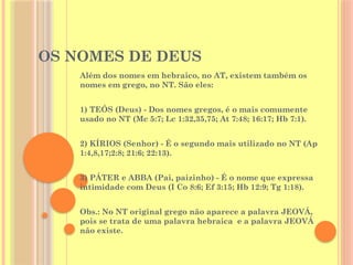 OS NOMES DE DEUS
Além dos nomes em hebraico, no AT, existem também os
nomes em grego, no NT. São eles:
1) TEÓS (Deus) - Dos nomes gregos, é o mais comumente
usado no NT (Mc 5:7; Lc 1:32,35,75; At 7:48; 16:17; Hb 7:1).
2) KÍRIOS (Senhor) - É o segundo mais utilizado no NT (Ap
1:4,8,17;2:8; 21:6; 22:13).
3) PÁTER e ABBA (Pai, paizinho) - É o nome que expressa
intimidade com Deus (I Co 8:6; Ef 3:15; Hb 12:9; Tg 1:18).
Obs.: No NT original grego não aparece a palavra JEOVÁ,
pois se trata de uma palavra hebraica e a palavra JEOVÁ
não existe.
 