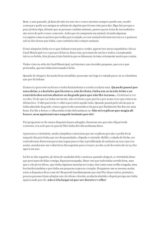 Bem, o ano passado, já farta de não ter um cão e com o menino sempre a pedir um, resolvi
começar a pedir aos amigos se sabiam de alguém que tivesse cães para dar.Digo dar porque e
peço já desculpa, detesto que as pessoas vendam animais, parece quese trata de mercadoria e
são seres de pele e osso como nós. Acho que só compraria um animal, tirando algumas
excepções como os peixes que tenho,porexemplo,se esse animal estivesseem risco e o quisesse
salvar dos donos que tinha, caso contrário não compro animais.
Como ninguém tinha ou os que tinham eram para vender, agarrei nos meus sapatinhos e fui ao
Canil Municipal ver o que por lá havia. Esses sim, precisam de um lar e todos, exceptuando
talvez os bebés, têm já uma triste história que se falassem, teriam certamente muito que contar.
Tinha visto no sítio do Canil Municipal, na Internet, um cãozinho pequeno, que era o que
pretendia, queme tinha interessado e lá fui.
Quando lá cheguei, fui muito bem atendida e puseram-me logo à vontade para ver os cãezinhos
que por lá tinham.
Comecei a percorreras boxes e todos faziam festas e a todos eu fazia uma. Quando passei por
uma delas,o cãozinho que lá estava,não fez festa,tinha um ar muito triste e ao
contráriodos outros afastou-se da grade para que não lhe tocasse... Continuei a ver
os cães. O cão que eu tinha em mente, não era bem o que queria e por acaso erao que estava na
última box. Voltei para trás e voltei a percorrer aquilo tudo. Quando passei pelo tal cão que se
tinha afastado da grade, estava agora todo encostado a ela para que finalmente lhe fize sse uma
festa. Fiz-lhe a festa e o olharzinho triste deleanimou-se.Não sei explicar que magia ali
houve,mas apaixonei-me naquele instante por ele!
Fui perguntar se ele estava disponível para adopção, disseram-me que sim e fiquei toda
contente, era a ele que eu queria!Não tinha dúvida nenhuma disso.
Apareceu a veterinária, muito simpática e atenciosa que me explicou que não o podia levar
naquele dia pois tinha que ser desparasitado, chipado e castrado. Refilei, coitado do bicho,ser
castrado mas disseram queeram regras para evitar a proliferação de animais na rua e que era
assim, mandaram-me voltarlá no dia seguinte para o trazer,no dia 13 de fevereiro de 2014,Faz
agora um ano.
Lá fui no dia seguinte, já cheia de saudades dele e ansiosa. quando cheguei, a veterinária disse
que precisava de falar comigo, fiquei preocupada. Disse-me que tudo tinha corrido bem, mas
que o cão já era idoso, que tinha algumas mazelas no corpo, tais como uma orelha rasgada, uma
bochecha também e que tinha um pequeno sopro no coração. Perguntou-me se mesmo assim
estava disposta a ficar com ele!Respondi imediatamente que sim!Por duas razões, primeiro,
poucas pessoas iriam adoptar um cão idoso e doente,acabaria abatido e depois porqueme tinha
apaixonado por ele, não o iria largar só por ser doente e velho!
 