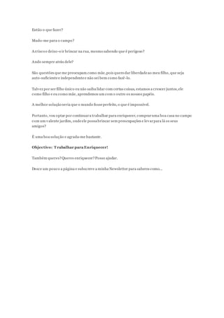 Então o que fazer?
Mudo-me para o campo?
Arrisco e deixo-o ir brincar na rua, mesmo sabendo que é perigoso?
Ando sempre atrás dele?
São questões que me preocupam como mãe,pois quero dar liberdadeao meu filho, que seja
auto-suficientee independentee não sei bem como fazê-lo.
Talvez por ser filho único eu não saiba lidar com certas coisas, estamos a crescer juntos,ele
como filho e eu como mãe, aprendemos um com o outro os nossos papéis.
A melhor solução seria que o mundo fosseperfeito, o que é impossível.
Portanto, vou optar por continuara trabalhar para enriquecer, compraruma boa casa no campo
com um valente jardim, ondeele possabrincar sem preocupações e levarpara lá os seus
amigos?
É uma boa solução e agrada-me bastante.
Objectivo: T rabalhar para Enriquecer!
Também queres?Queres enriquecer?Posso ajudar.
Desce um pouco a página e subscreve a minha Newsletter para saberes como...
 