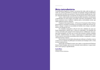 Nota introdutória
    As problemáticas ligadas às crianças e aos jovens têm vindo, cada vez mais, a as-
    sumir um carácter prioritário na actuação da Fundação Calouste Gulbenkian,
    que pretende contribuir para promover o desenvolvimento equilibrado das crian-
    ças, sobretudo daquelas que se encontram em situações de risco social e pessoal.
           Assim, a intervenção através de projectos-piloto inovadores, estruturantes
    e identificadores de boas práticas tem ganho expressão, pretendendo-se, desta
    forma, encontrar novas e melhores respostas para as necessidades sociais, que
    sejam replicáveis noutros contextos.
           O projecto Intervenção Precoce – O Processo de Construção de Boas Práticas,
    desenvolvido no concelho de Sesimbra, foi um projecto-piloto que procurou me-
    lhorar e alargar a resposta às necessidades de famílias com crianças com defici-
    ência ou em situação de risco.
           Os resultados alcançados ao fim de três anos, validados por uma ava-
    liação independente, indicam que o reforço de capacidade e de qualidade dos
    serviços prestados pela equipa de intervenção precoce viabilizaram uma actu-
    ação mais atempada e em rede com os vários intervenientes: famílias, unidades
    de saúde, estabelecimentos de ensino e organizações de solidariedade social.
    Trata-se pois de uma prática aconselhável para facilitar a integração e o desen-
    volvimento destas crianças.
           Esta brochura foi concebida sobretudo para informar as famílias e marca
    o início de um conjunto de publicações da iniciativa da Fundação sobre o tema
    da intervenção precoce.
           Temos tido o privilégio de contar com o saber e a experiência do Professor
    Doutor Daniel Sampaio, que nos tem orientado nestas matérias e a quem mani-
    festo o nosso apreço e agradecimento.

    Isabel Mota
    Administradora
    Fundação Calouste Gulbenkian




2
 