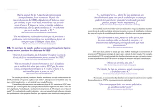 “Agora quando foi do T., (a educadora) conseguiu                                         “(...) o principal seria… alertá-los (aos pediatras) um
                atempadamente fazer o contacto. Depois elas                                         bocadinho mais para este tipo de trabalho que as crianças
         (as profissionais do STIP) estipularam, de todos os casos                                   poderão ter, para haver uma intervenção cada vez mais
           que tinham, os que eram mais prioritários e os que não                                              precoce, porque é muito importante (...)”
           eram. Como o T. ia para a escola primária, e dadas as                                            (Pai de uma criança com perturbação da comunicação e da relação)

          características, elas (as profissionais do STIP) acharam                                 Foi também possível recolher outros testemunhos em que as famílias manifes-
                      que seria melhor (atender o T.).”                                     tam o desejo de poder participar activamente neste processo de sinalização reclaman-
                   (Mãe de uma criança com perturbações do comportamento)
                                                                                            do, para tal, acções de sensibilização destinadas a famílias com crianças pequenas:
       “Foi no infantário, a educadora achou que ele precisava e                                        “Que alertassem os pais, porque eu acho que os pais
       pediu uma entrevista comigo e com a psicóloga e depois ele                                        às vezes também estão um bocado à margem e, se
                veio para aqui (STIP) por causa disso.”                                                tivessem mais informação, talvez pudessem agir mais
                     (Mãe de outra criança com perturbações da linguagem)
                                                                                                                          precocemente.”
02. os serviços de saúde, embora com uma frequência ligeira-                                                           (Mãe de uma criança com multideficiência)

mente menor, também lhes falaram do stiP
                                                                                                    Por outro lado, admite-se ainda que uma melhor sinalização e accionamento do
                                                                                            processo de IPI diminuam o tempo de espera para o início da intervenção. Por exemplo,
       “Através do neurologista, lá do hospital (Hospital Garcia de
                                                                                            na avaliação do STIP, cerca de metade das famílias relataram-nos que o primeiro contac-
        Orta), ele fez o encaminhamento para o pessoal do STIP.”                            to com os profissionais do STIP ocorreu ao longo do primeiro mês após a sinalização:
                         (Mãe de uma criança com dificuldades motoras)


         “Foi na consulta de desenvolvimento lá no D. Estefânia                                                       “Menos de um mês, sim, sim.”
                                                                                                                  (Mãe de uma criança com perturbação da linguagem)
         que a médica dela disse que existe o STIP que faz estas
         coisas, acompanhamento para a T. e não é só para a T.,                                        “Foi rápido, foi logo na semana a seguir, começaram
                   mas também para a gente, os pais.”                                                                  a trabalhar com o R.”
                           (Mãe de uma criança com multideficiência)                                            (Pai de uma criança com perturbação do comportamento)

        No estudo já referido, nenhuma família manifestou ter tido conhecimento do                 No entanto, os testemunhos das famílias nem sempre traduziram esta rapidez
STIP através de serviços de acção social, embora estes possam ser também uma via            do atendimento no STIP e, consequentemente, satisfação:
para a informação sobre os serviços de Intervenção Precoce.
        À semelhança do que ocorre em muitos serviços de IPI, também no STIP cons-                        “(Portanto esperou dois, três meses pelo início
tatámos que a maior parte das crianças são sinalizadas após os três anos. À luz da                                  do atendimento?) Foi, foi.”
nova legislação, “a sinalização e accionamento do processo de IPI compete aos serviços de                              (Mãe de uma criança com multideficiência)
saúde”. Os resultados do estudo realizado e a nova orientação legal reforçam o desejo
dos profissionais e das próprias famílias, que esperam uma sinalização mais precoce:




                                              14                                                                                             15
 