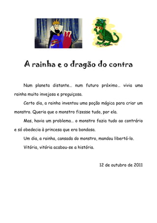A rainha e o dragão do contra

    Num planeta distante… num futuro próximo… vivia uma

rainha muito invejosa e preguiçosa.

    Certo dia, a rainha inventou uma poção mágica para criar um

monstro. Queria que o monstro fizesse tudo, por ela.

    Mas, havia um problema… o monstro fazia tudo ao contrário

e só obedecia à princesa que era bondosa.

    Um dia, a rainha, cansada do monstro, mandou libertá-lo.

    Vitória, vitória acabou-se a história.



                                             12 de outubro de 2011
 