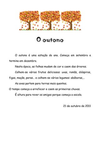 O outono

    O outono é uma estação do ano. Começa em setembro e

termina em dezembro.

    Nesta época, as folhas mudam de cor e caem das árvores.

    Colhem-se vários frutos deliciosos: uvas, romãs, dióspiros,

figos, maçãs, peras… e colhem-se vários legumes: abóboras,…

    As aves partem para terras mais quentes.

O tempo começa a arrefecer e caem as primeiras chuvas.

    É altura para rever os amigos porque começa a escola.



                                          21 de outubro de 2011
 