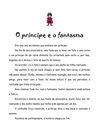 O príncipe e o fantasma
     Era uma vez um menino que sonhava ser príncipe.

     No dia do seu aniversário, uma fada que ia levar um fato e uma coroa

a um príncipe de um reino distante foi arrastada pelo vento e, por isso,

enganou-se e deixou o fato no quarto do menino.

     Ao acordar, viu o fato e pensou que o seu sonho se tinha realizado.

     No castelo, o dia do baile chegou e, sem fato nem coroa, o príncipe

não podia dançar. Então, mandou o fantasma rezingão, que era o seu melhor

amigo, para falar com a fada. Só nessa altura é que ela percebeu a

confusão que tinha arranjado.

     Para resolver tudo foi, com o fantasma, tentar descobrir onde estava

o fato e…

     Encontrou o menino, na sua festa de aniversário, muito feliz, por ter

realizado o seu sonho mesmo que tenha sido apenas por um dia.

     A confusão ficou resolvida, o príncipe teve o seu baile e convidou o

menino.

     Pozinhos de perlimpimpim, a história chegou ao fim.
 
