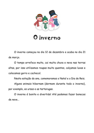 O inverno

    O inverno começou no dia 12 de dezembro e acaba no dia 21

de março.

    O tempo arrefece muito, cai muita chuva e neva nas terras

altas, por isso utilizamos roupas muito quentes, calçamos luvas e

colocamos gorro e cachecol.

    Nesta estação do ano, comemoramos o Natal e o Dia de Reis.

    Alguns animais hibernam (dormem durante todo o inverno),

por exemplo, os ursos e as tartarugas.

    O inverno é bonito e divertido! Até podemos fazer bonecos

de neve…
 