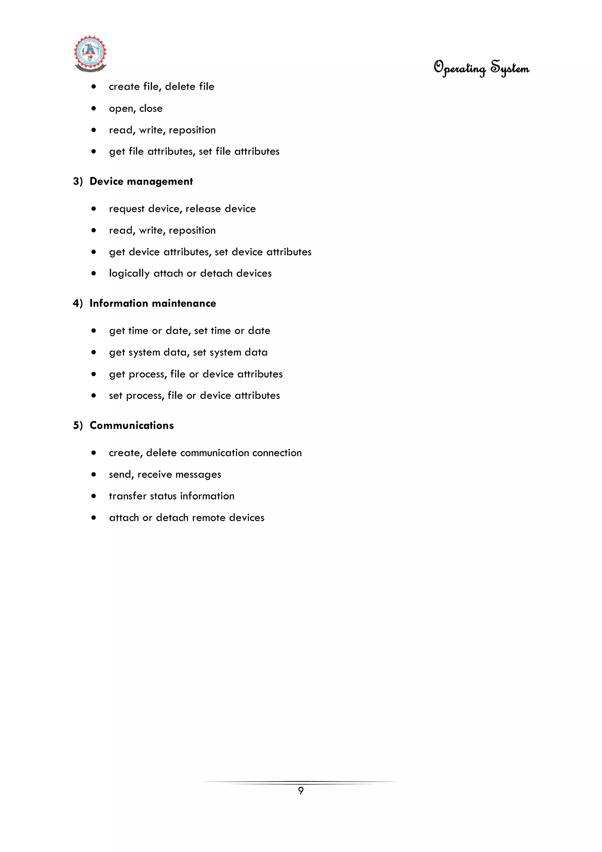 Operating System
9
• create file, delete file
• open, close
• read, write, reposition
• get file attributes, set file attributes
3) Device management
• request device, release device
• read, write, reposition
• get device attributes, set device attributes
• logically attach or detach devices
4) Information maintenance
• get time or date, set time or date
• get system data, set system data
• get process, file or device attributes
• set process, file or device attributes
5) Communications
• create, delete communication connection
• send, receive messages
• transfer status information
• attach or detach remote devices
 