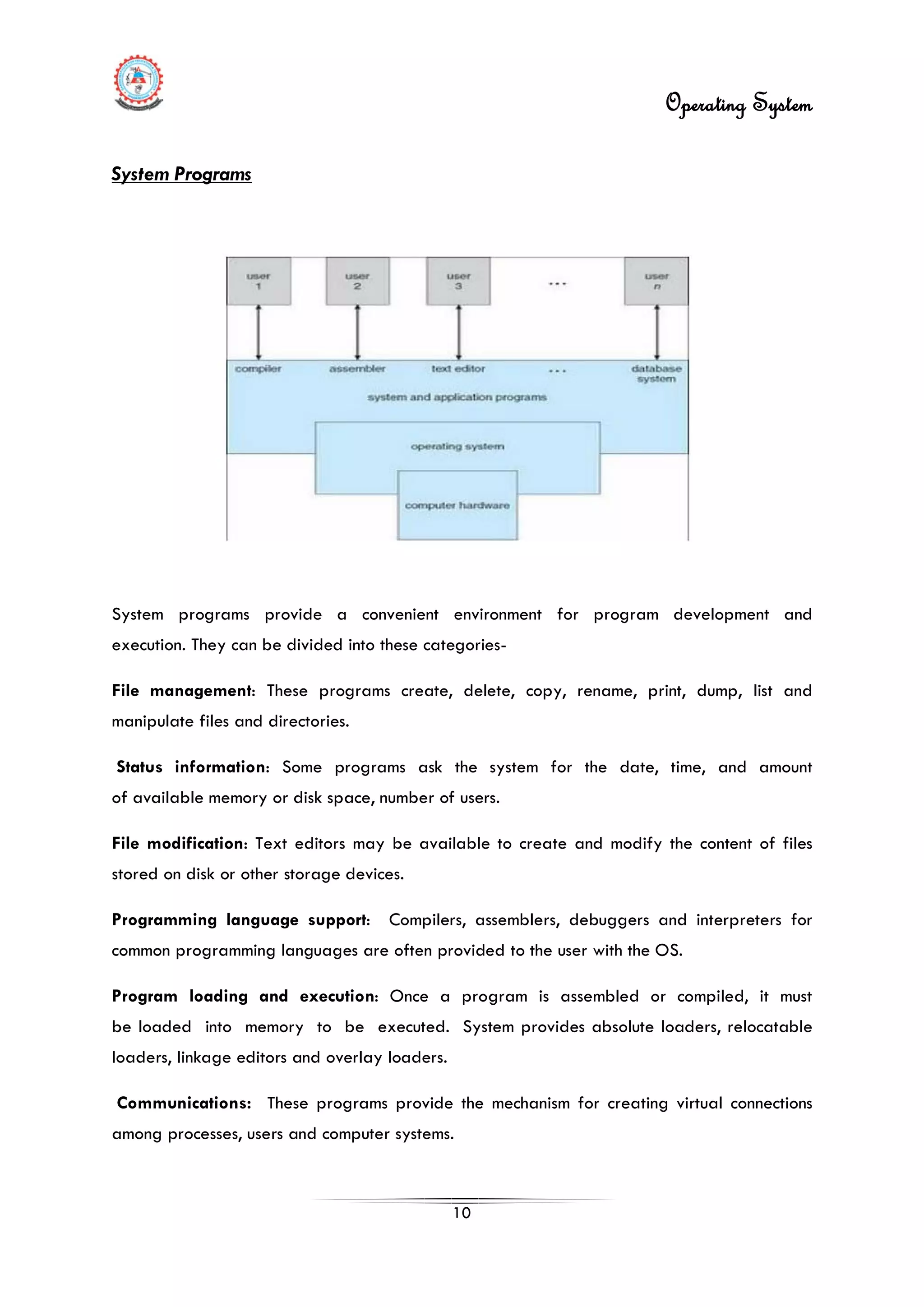 Operating System
10
System programs provide a convenient environment for program development and
execution. They can be divided into these categories-
File management: These programs create, delete, copy, rename, print, dump, list and
manipulate files and directories.
Status information: Some programs ask the system for the date, time, and amount
of available memory or disk space, number of users.
File modification: Text editors may be available to create and modify the content of files
stored on disk or other storage devices.
Programming language support: Compilers, assemblers, debuggers and interpreters for
common programming languages are often provided to the user with the OS.
Program loading and execution: Once a program is assembled or compiled, it must
be loaded into memory to be executed. System provides absolute loaders, relocatable
loaders, linkage editors and overlay loaders.
Communications: These programs provide the mechanism for creating virtual connections
among processes, users and computer systems.
System Programs
 