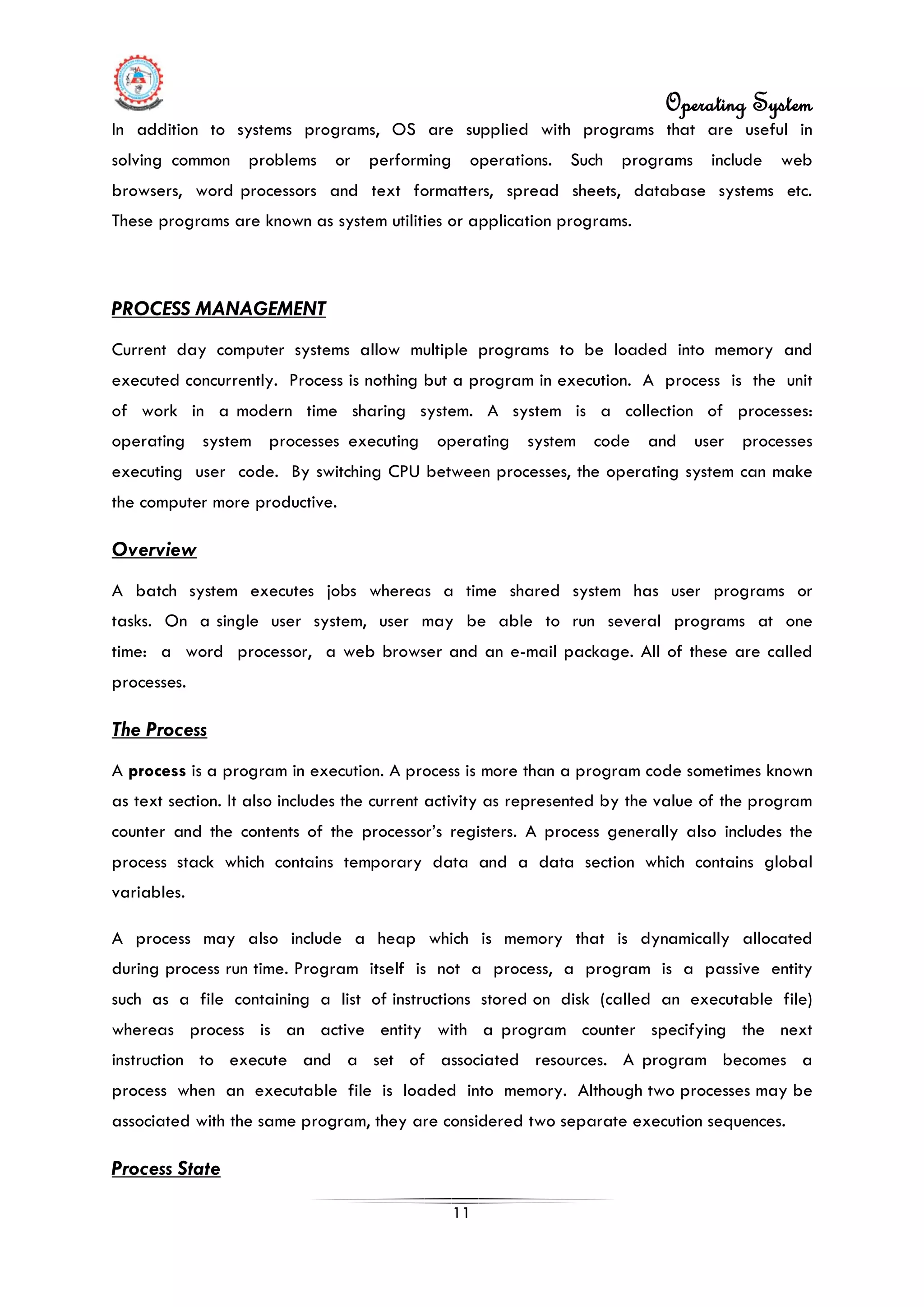 Operating System
11
In addition to systems programs, OS are supplied with programs that are useful in
solving common problems or performing operations. Such programs include web
browsers, word processors and text formatters, spread sheets, database systems etc.
These programs are known as system utilities or application programs.
PROCESS MANAGEMENT
Current day computer systems allow multiple programs to be loaded into memory and
executed concurrently. Process is nothing but a program in execution. A process is the unit
of work in a modern time sharing system. A system is a collection of processes:
operating system processes executing operating system code and user processes
executing user code. By switching CPU between processes, the operating system can make
the computer more productive.
Overview
A batch system executes jobs whereas a time shared system has user programs or
tasks. On a single user system, user may be able to run several programs at one
time: a word processor, a web browser and an e-mail package. All of these are called
processes.
The Process
A process is a program in execution. A process is more than a program code sometimes known
as text section. It also includes the current activity as represented by the value of the program
counter and the contents of the processor’s registers. A process generally also includes the
process stack which contains temporary data and a data section which contains global
variables.
A process may also include a heap which is memory that is dynamically allocated
during process run time. Program itself is not a process, a program is a passive entity
such as a file containing a list of instructions stored on disk (called an executable file)
whereas process is an active entity with a program counter specifying the next
instruction to execute and a set of associated resources. A program becomes a
process when an executable file is loaded into memory. Although two processes may be
associated with the same program, they are considered two separate execution sequences.
Process State
 