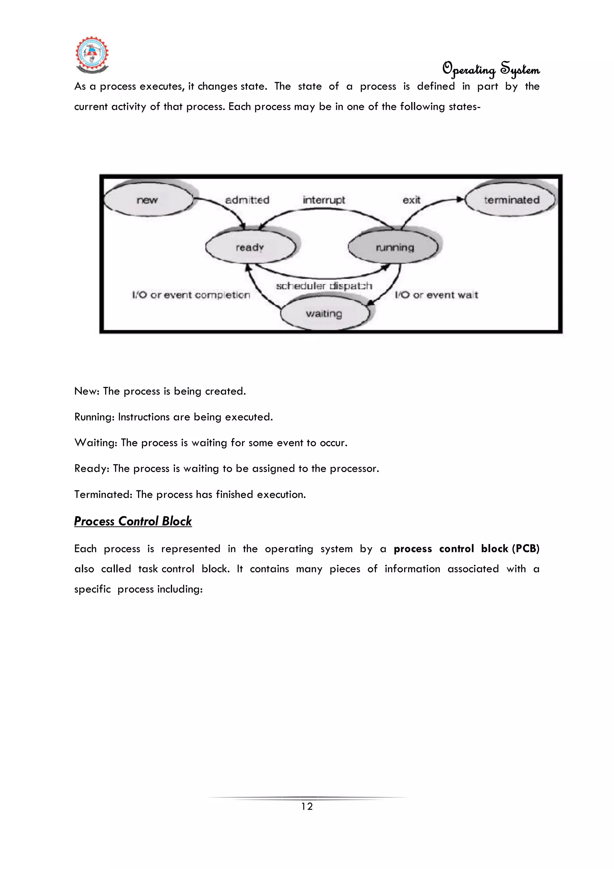 Operating System
12
As a process executes, it changes state. The state of a process is defined in part by the
current activity of that process. Each process may be in one of the following states-
New: The process is being created.
Running: Instructions are being executed.
Waiting: The process is waiting for some event to occur.
Ready: The process is waiting to be assigned to the processor.
Terminated: The process has finished execution.
Process Control Block
Each process is represented in the operating system by a process control block (PCB)
also called task control block. It contains many pieces of information associated with a
specific process including:
 