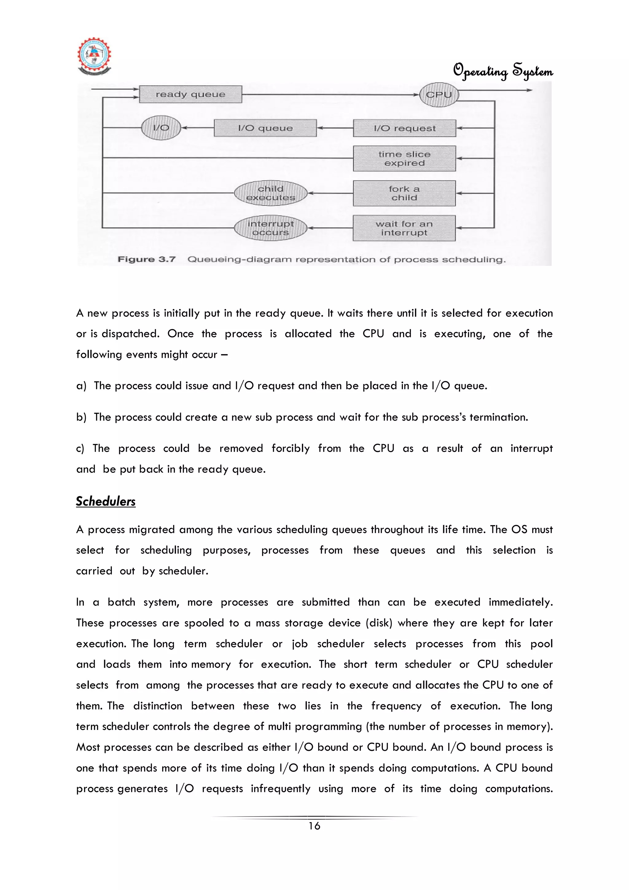 Operating System
16
A new process is initially put in the ready queue. It waits there until it is selected for execution
or is dispatched. Once the process is allocated the CPU and is executing, one of the
following events might occur –
a) The process could issue and I/O request and then be placed in the I/O queue.
b) The process could create a new sub process and wait for the sub process’s termination.
c) The process could be removed forcibly from the CPU as a result of an interrupt
and be put back in the ready queue.
In a batch system, more processes are submitted than can be executed immediately.
These processes are spooled to a mass storage device (disk) where they are kept for later
execution. The long term scheduler or job scheduler selects processes from this pool
and loads them into memory for execution. The short term scheduler or CPU scheduler
selects from among the processes that are ready to execute and allocates the CPU to one of
them. The distinction between these two lies in the frequency of execution. The long
term scheduler controls the degree of multi programming (the number of processes in memory).
Most processes can be described as either I/O bound or CPU bound. An I/O bound process is
one that spends more of its time doing I/O than it spends doing computations. A CPU bound
process generates I/O requests infrequently using more of its time doing computations.
Schedulers
A process migrated among the various scheduling queues throughout its life time. The OS must
select for scheduling purposes, processes from these queues and this selection is
carried out by scheduler.
 