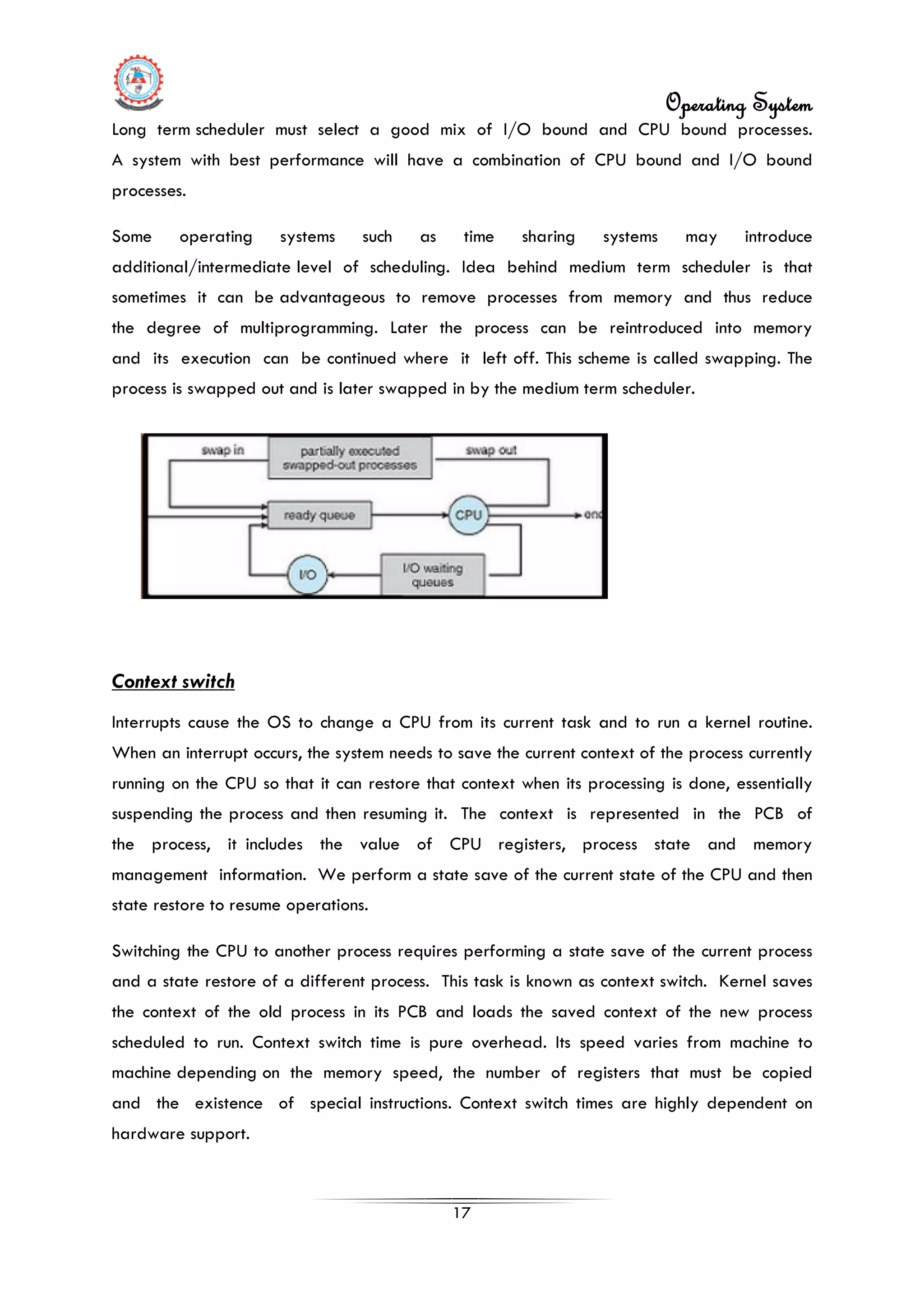 Operating System
17
Long term scheduler must select a good mix of I/O bound and CPU bound processes.
A system with best performance will have a combination of CPU bound and I/O bound
processes.
Some operating systems such as time sharing systems may introduce
additional/intermediate level of scheduling. Idea behind medium term scheduler is that
sometimes it can be advantageous to remove processes from memory and thus reduce
the degree of multiprogramming. Later the process can be reintroduced into memory
and its execution can be continued where it left off. This scheme is called swapping. The
process is swapped out and is later swapped in by the medium term scheduler.
Context switch
Interrupts cause the OS to change a CPU from its current task and to run a kernel routine.
When an interrupt occurs, the system needs to save the current context of the process currently
running on the CPU so that it can restore that context when its processing is done, essentially
suspending the process and then resuming it. The context is represented in the PCB of
the process, it includes the value of CPU registers, process state and memory
management information. We perform a state save of the current state of the CPU and then
state restore to resume operations.
Switching the CPU to another process requires performing a state save of the current process
and a state restore of a different process. This task is known as context switch. Kernel saves
the context of the old process in its PCB and loads the saved context of the new process
scheduled to run. Context switch time is pure overhead. Its speed varies from machine to
machine depending on the memory speed, the number of registers that must be copied
and the existence of special instructions. Context switch times are highly dependent on
hardware support.
 