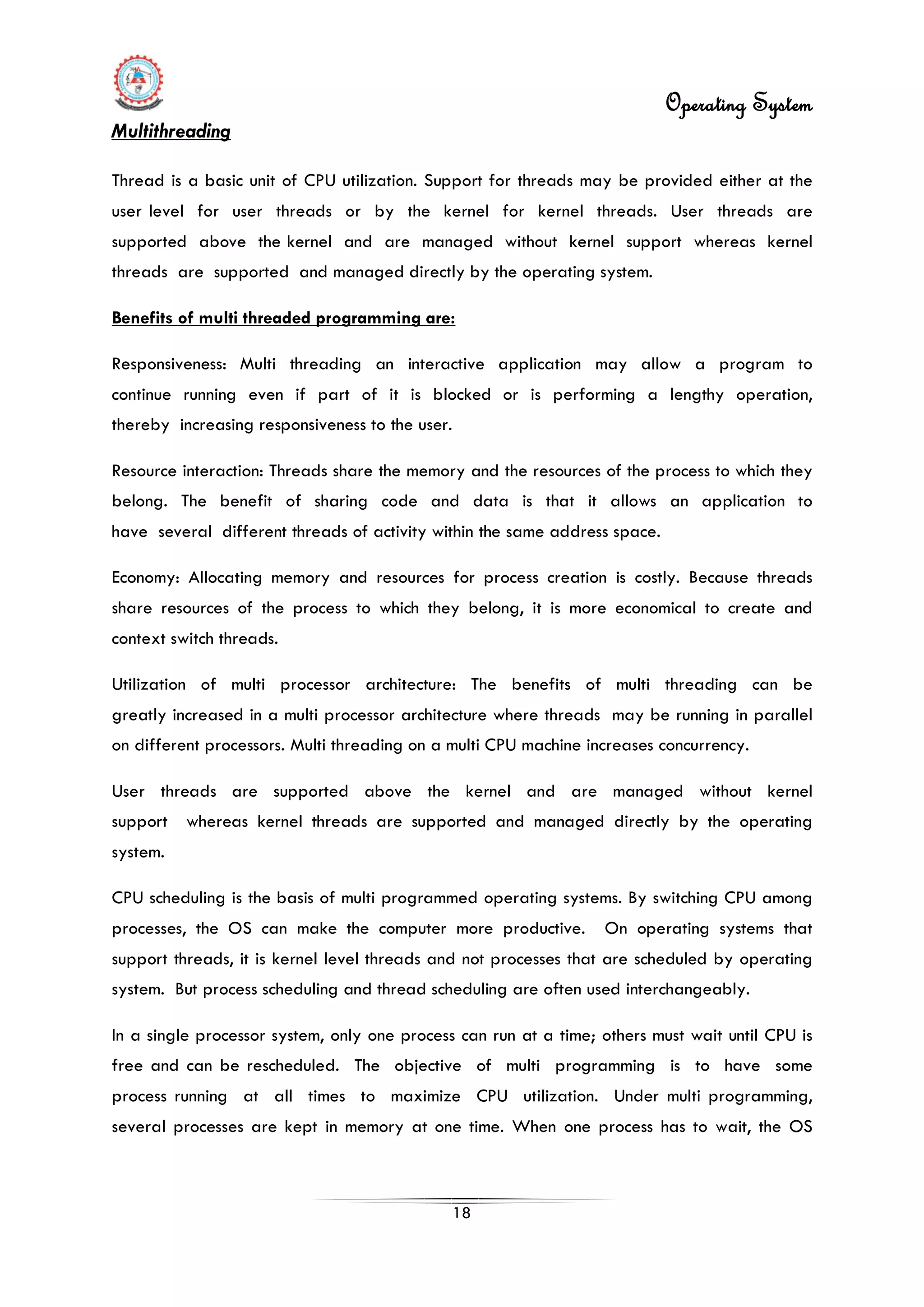 Operating System
18
Multithreading
Thread is a basic unit of CPU utilization. Support for threads may be provided either at the
user level for user threads or by the kernel for kernel threads. User threads are
supported above the kernel and are managed without kernel support whereas kernel
threads are supported and managed directly by the operating system.
In a single processor system, only one process can run at a time; others must wait until CPU is
free and can be rescheduled. The objective of multi programming is to have some
process running at all times to maximize CPU utilization. Under multi programming,
several processes are kept in memory at one time. When one process has to wait, the OS
Benefits of multi threaded programming are:
Responsiveness: Multi threading an interactive application may allow a program to
continue running even if part of it is blocked or is performing a lengthy operation,
thereby increasing responsiveness to the user.
Resource interaction: Threads share the memory and the resources of the process to which they
belong. The benefit of sharing code and data is that it allows an application to
have several different threads of activity within the same address space.
Economy: Allocating memory and resources for process creation is costly. Because threads
share resources of the process to which they belong, it is more economical to create and
context switch threads.
Utilization of multi processor architecture: The benefits of multi threading can be
greatly increased in a multi processor architecture where threads may be running in parallel
on different processors. Multi threading on a multi CPU machine increases concurrency.
User threads are supported above the kernel and are managed without kernel
support whereas kernel threads are supported and managed directly by the operating
system.
CPU scheduling is the basis of multi programmed operating systems. By switching CPU among
processes, the OS can make the computer more productive. On operating systems that
support threads, it is kernel level threads and not processes that are scheduled by operating
system. But process scheduling and thread scheduling are often used interchangeably.
 