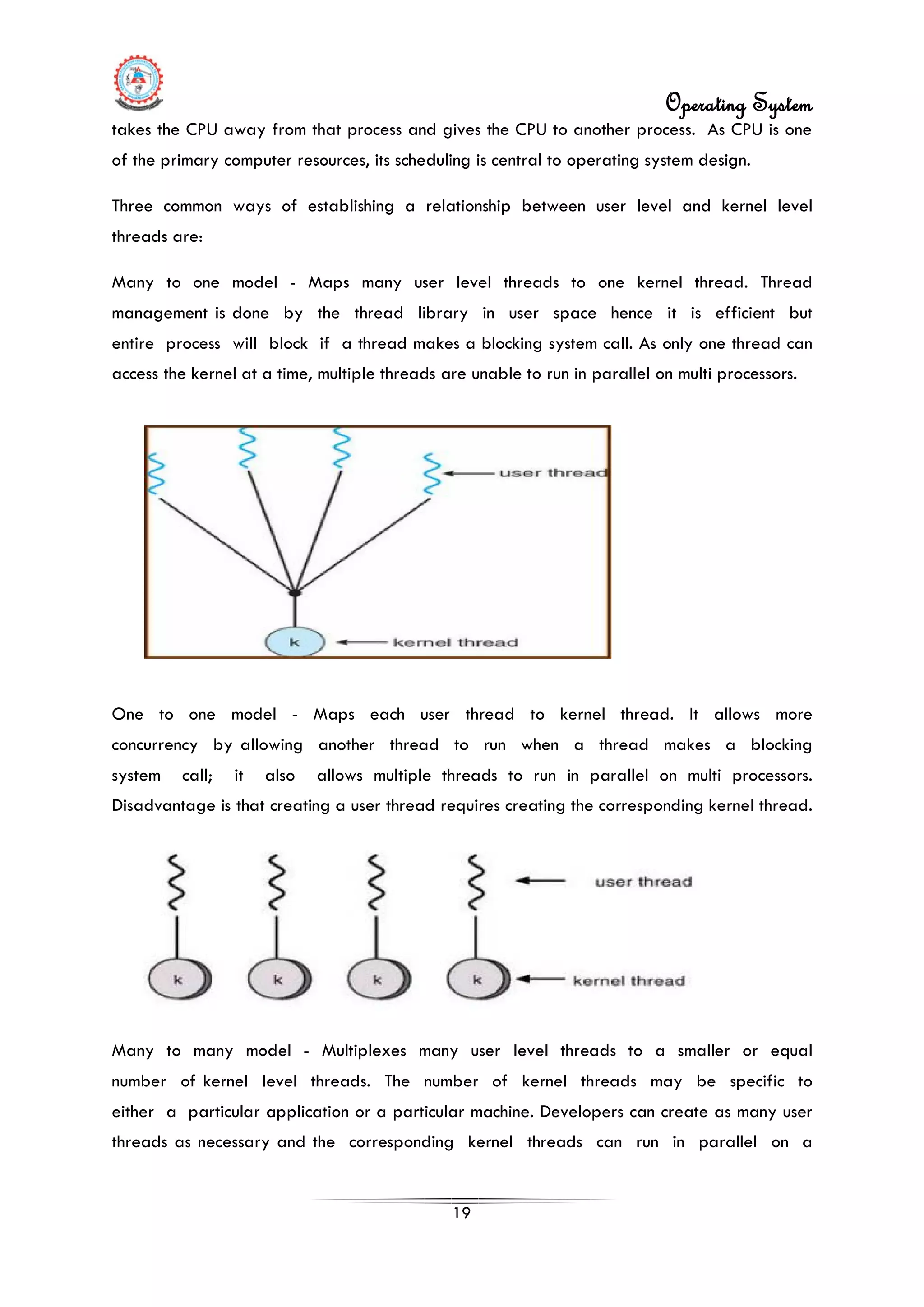 Operating System
19
takes the CPU away from that process and gives the CPU to another process. As CPU is one
of the primary computer resources, its scheduling is central to operating system design.
Three common ways of establishing a relationship between user level and kernel level
threads are:
Many to one model - Maps many user level threads to one kernel thread. Thread
management is done by the thread library in user space hence it is efficient but
entire process will block if a thread makes a blocking system call. As only one thread can
access the kernel at a time, multiple threads are unable to run in parallel on multi processors.
One to one model - Maps each user thread to kernel thread. It allows more
concurrency by allowing another thread to run when a thread makes a blocking
system call; it also allows multiple threads to run in parallel on multi processors.
Disadvantage is that creating a user thread requires creating the corresponding kernel thread.
Many to many model - Multiplexes many user level threads to a smaller or equal
number of kernel level threads. The number of kernel threads may be specific to
either a particular application or a particular machine. Developers can create as many user
threads as necessary and the corresponding kernel threads can run in parallel on a
 