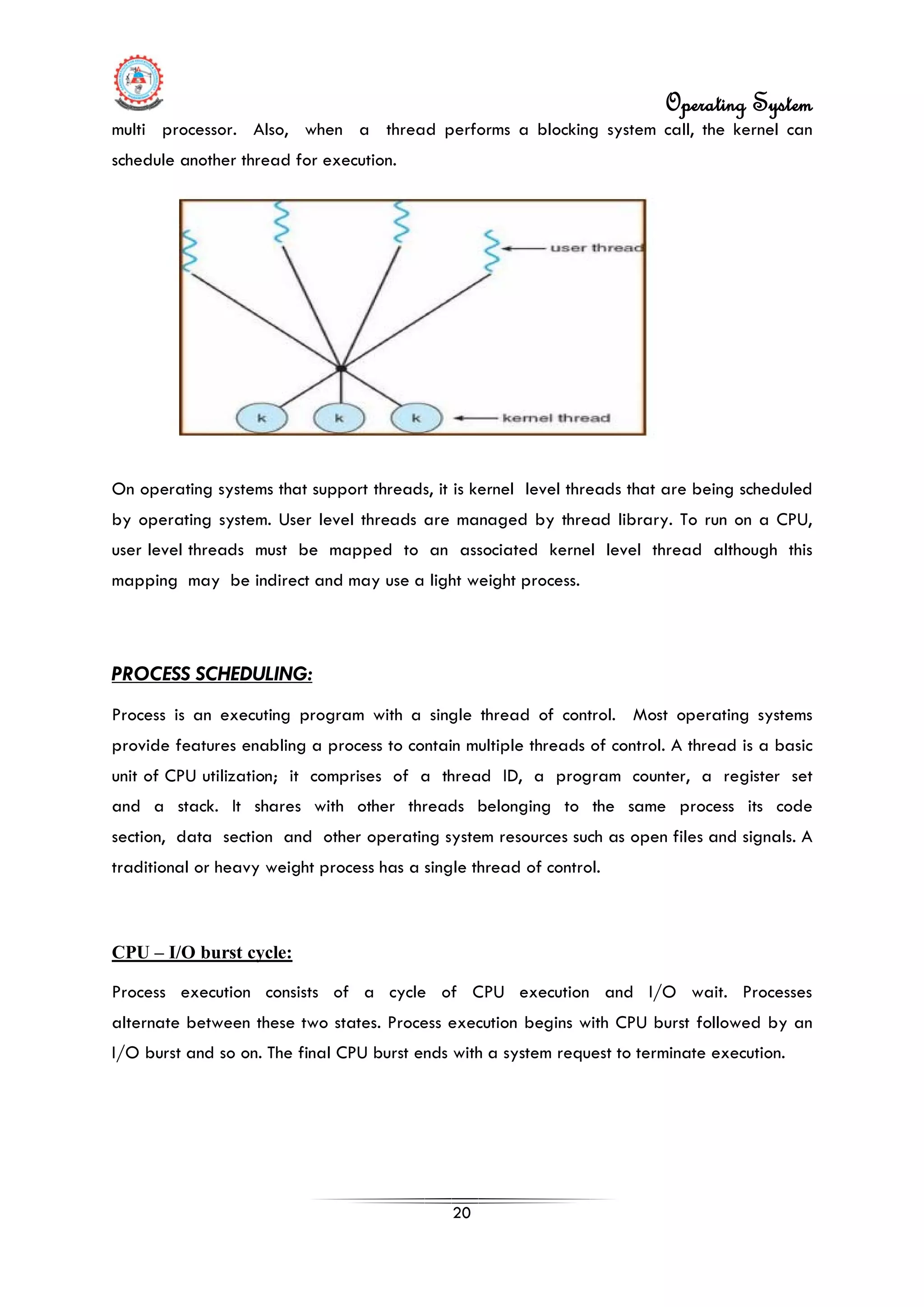 Operating System
20
multi processor. Also, when a thread performs a blocking system call, the kernel can
schedule another thread for execution.
On operating systems that support threads, it is kernel level threads that are being scheduled
by operating system. User level threads are managed by thread library. To run on a CPU,
user level threads must be mapped to an associated kernel level thread although this
mapping may be indirect and may use a light weight process.
PROCESS SCHEDULING:
Process is an executing program with a single thread of control. Most operating systems
provide features enabling a process to contain multiple threads of control. A thread is a basic
unit of CPU utilization; it comprises of a thread ID, a program counter, a register set
and a stack. It shares with other threads belonging to the same process its code
section, data section and other operating system resources such as open files and signals. A
traditional or heavy weight process has a single thread of control.
CPU – I/O burst cycle:
Process execution consists of a cycle of CPU execution and I/O wait. Processes
alternate between these two states. Process execution begins with CPU burst followed by an
I/O burst and so on. The final CPU burst ends with a system request to terminate execution.
 